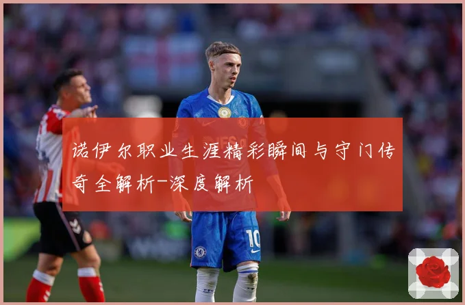 诺伊尔职业生涯精彩瞬间与守门传奇全解析-深度解析