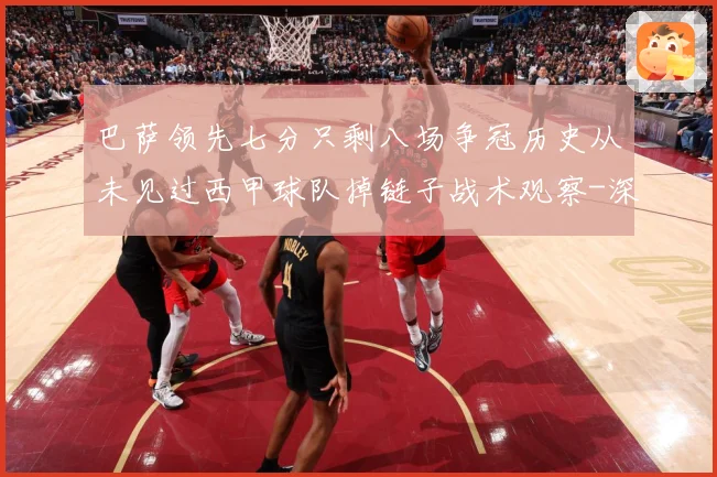 巴萨领先七分只剩八场争冠历史从未见过西甲球队掉链子战术观察-深度解析