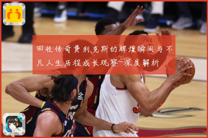 田径传奇费利克斯的辉煌瞬间与不凡人生历程成长观察-深度解析