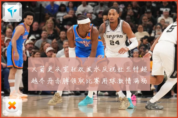 火箭更衣室狂欢泼水庆祝杜兰特超越乔丹赤膊领取比赛用球激情满场赛场复盘-深度解析