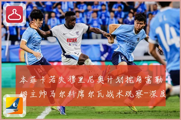 本菲卡若失穆里尼奥计划挖角富勒姆主帅马尔科席尔瓦战术观察-深度解析
