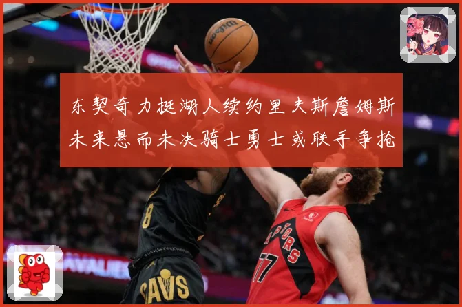 东契奇力挺湖人续约里夫斯詹姆斯未来悬而未决骑士勇士或联手争抢赛场复盘-深度解析