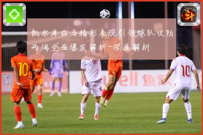 凯尔库兹马精彩表现引领球队攻防两端全面爆发解析-深度解析