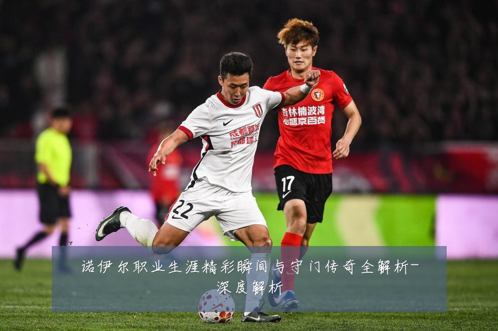 诺伊尔职业生涯精彩瞬间与守门传奇全解析-深度解析